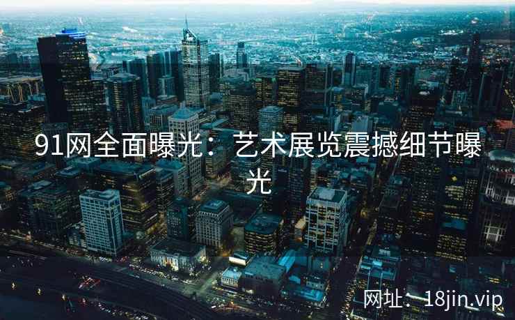 91网全面曝光：艺术展览震撼细节曝光