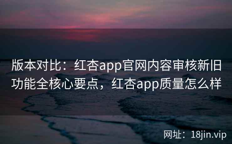 版本对比：红杏app官网内容审核新旧功能全核心要点，红杏app质量怎么样