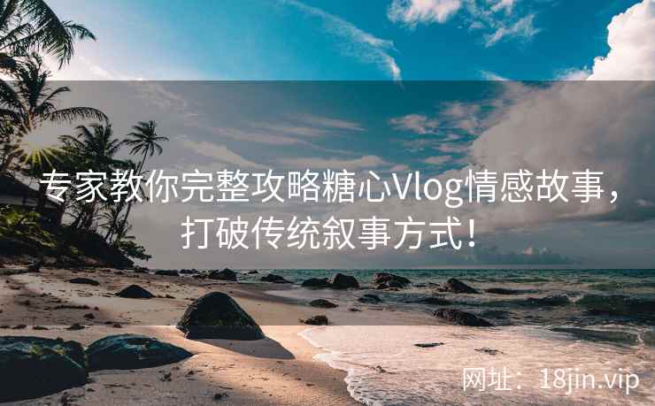 专家教你完整攻略糖心Vlog情感故事，打破传统叙事方式！