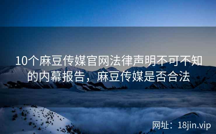 10个麻豆传媒官网法律声明不可不知的内幕报告，麻豆传媒是否合法