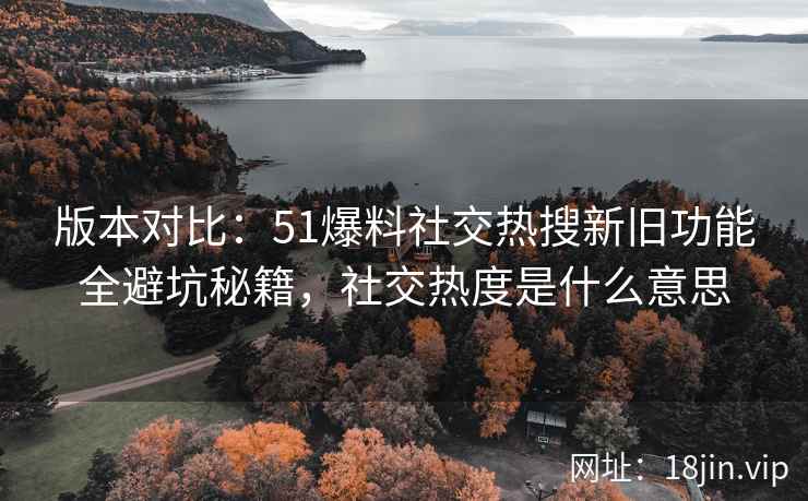 版本对比：51爆料社交热搜新旧功能全避坑秘籍，社交热度是什么意思