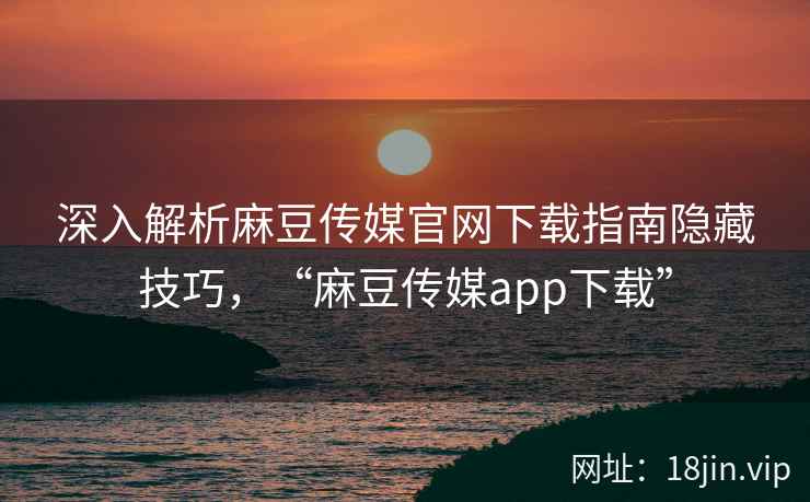 深入解析麻豆传媒官网下载指南隐藏技巧，“麻豆传媒app下载”