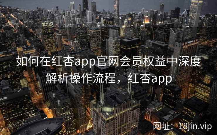 如何在红杏app官网会员权益中深度解析操作流程，红杏app