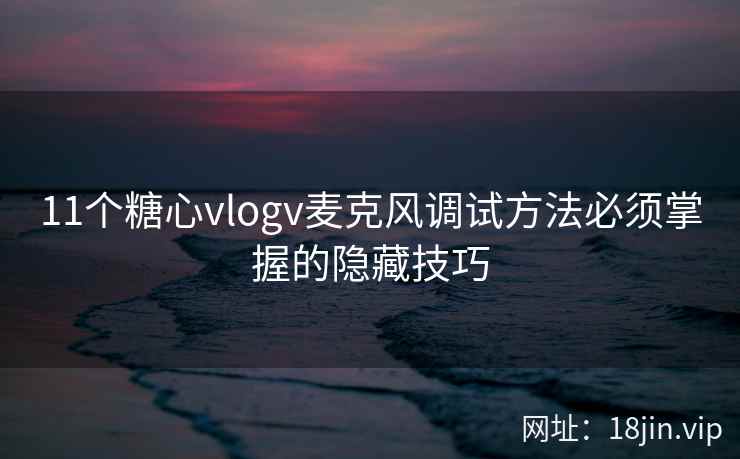 11个糖心vlogv麦克风调试方法必须掌握的隐藏技巧