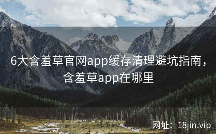 6大含羞草官网app缓存清理避坑指南，含羞草app在哪里