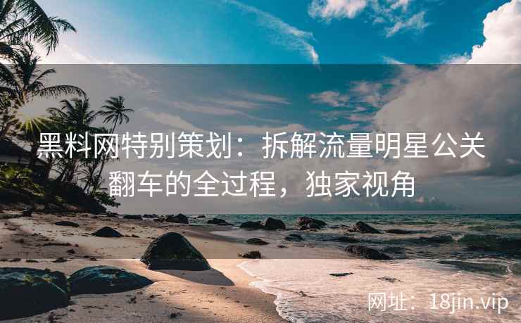 黑料网特别策划：拆解流量明星公关翻车的全过程，独家视角