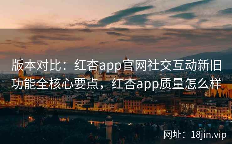 版本对比：红杏app官网社交互动新旧功能全核心要点，红杏app质量怎么样
