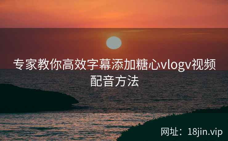 专家教你高效字幕添加糖心vlogv视频配音方法