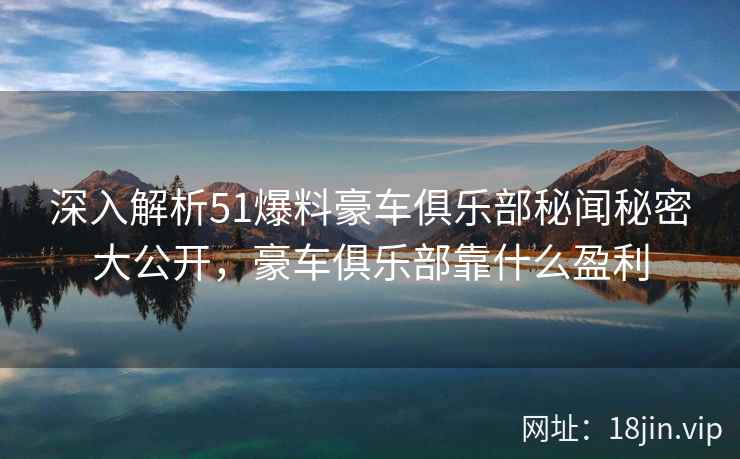 深入解析51爆料豪车俱乐部秘闻秘密大公开，豪车俱乐部靠什么盈利