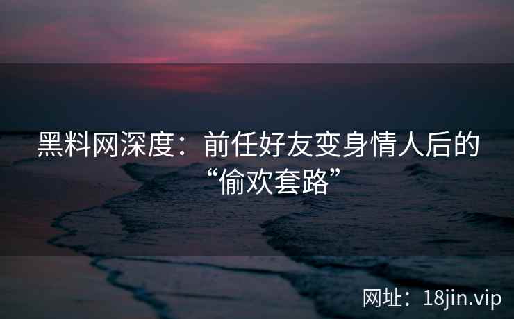 黑料网深度：前任好友变身情人后的“偷欢套路”