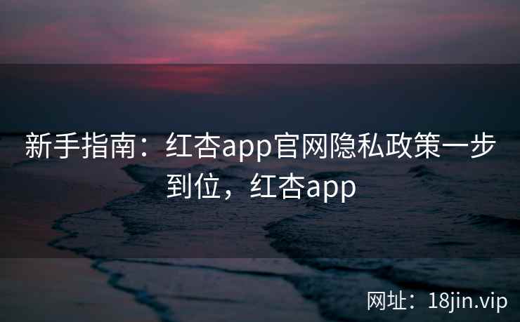 新手指南：红杏app官网隐私政策一步到位，红杏app