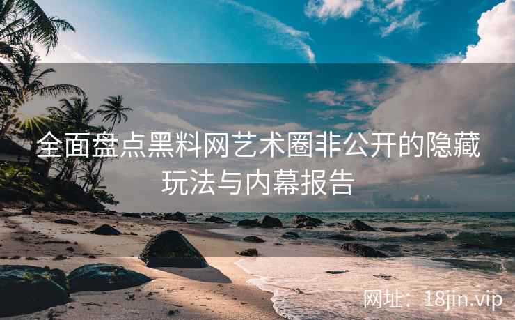 全面盘点黑料网艺术圈非公开的隐藏玩法与内幕报告