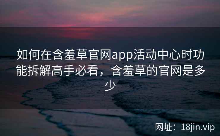 如何在含羞草官网app活动中心时功能拆解高手必看，含羞草的官网是多少
