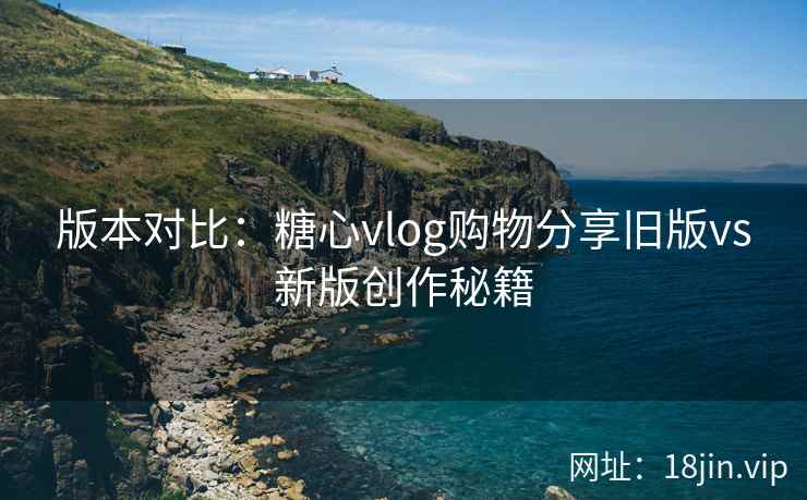 版本对比：糖心vlog购物分享旧版vs新版创作秘籍