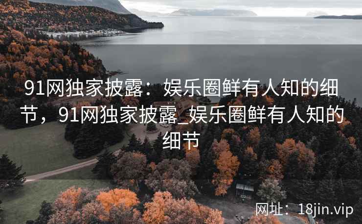 91网独家披露：娱乐圈鲜有人知的细节，91网独家披露_娱乐圈鲜有人知的细节