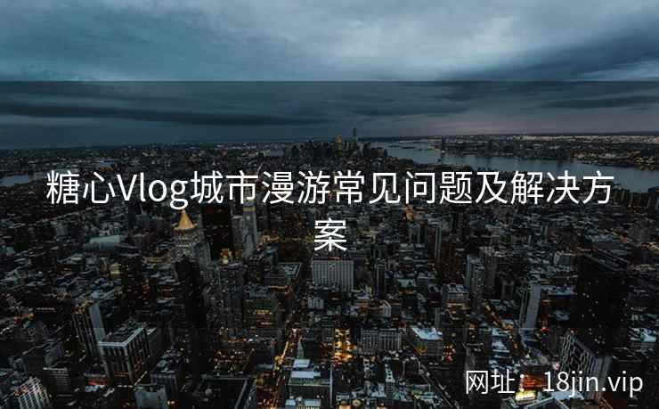 糖心Vlog城市漫游常见问题及解决方案
