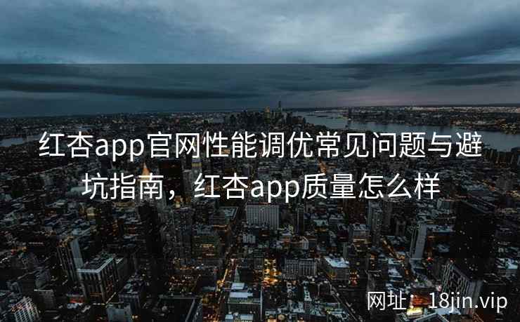 红杏app官网性能调优常见问题与避坑指南，红杏app质量怎么样