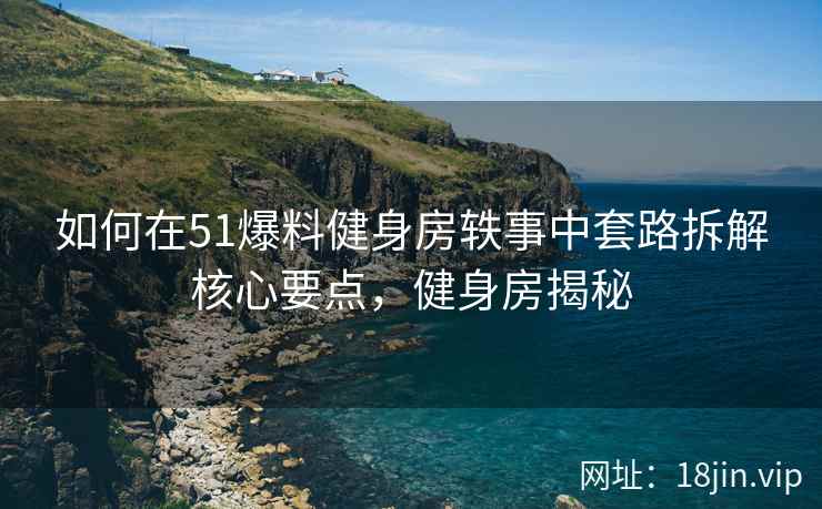 如何在51爆料健身房轶事中套路拆解核心要点，健身房揭秘