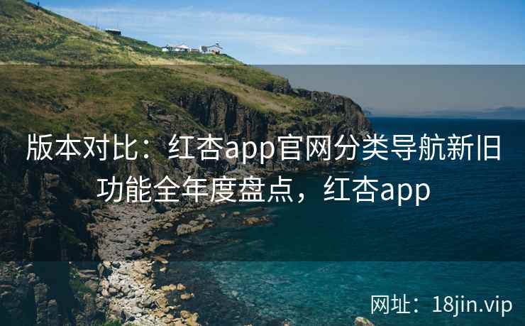 版本对比：红杏app官网分类导航新旧功能全年度盘点，红杏app