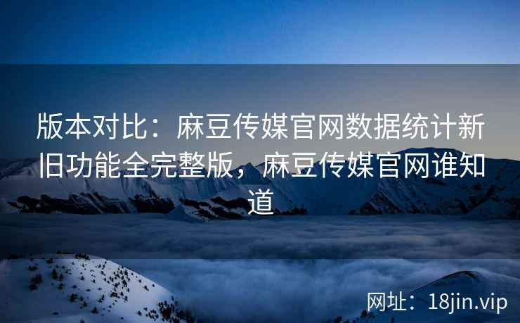 版本对比：麻豆传媒官网数据统计新旧功能全完整版，麻豆传媒官网谁知道