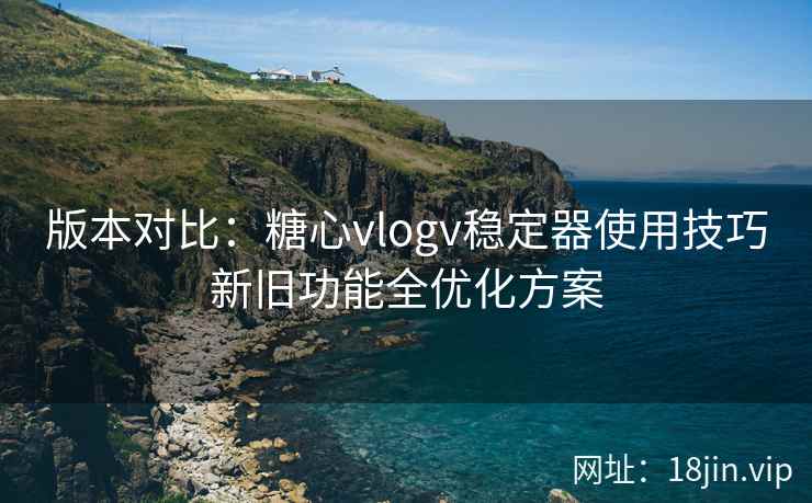 版本对比：糖心vlogv稳定器使用技巧新旧功能全优化方案