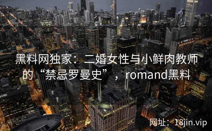 黑料网独家：二婚女性与小鲜肉教师的“禁忌罗曼史”，romand黑料