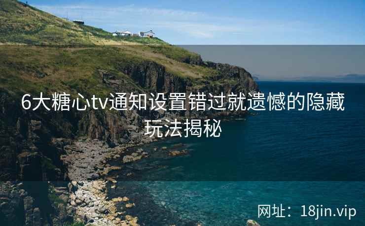 6大糖心tv通知设置错过就遗憾的隐藏玩法揭秘