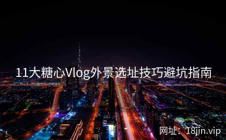11大糖心Vlog外景选址技巧避坑指南