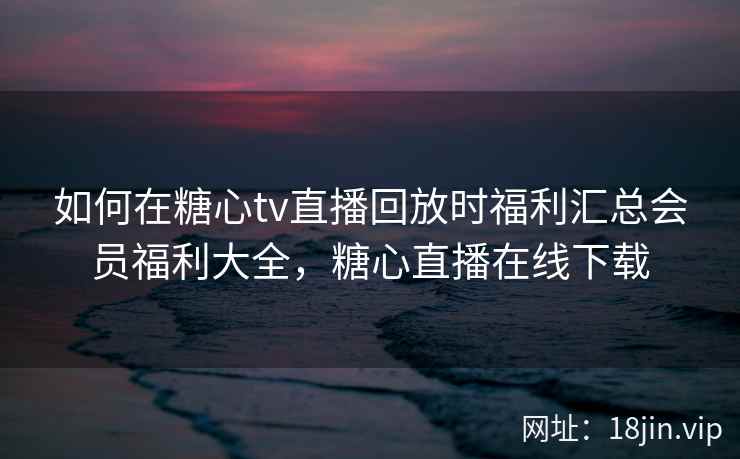 如何在糖心tv直播回放时福利汇总会员福利大全，糖心直播在线下载