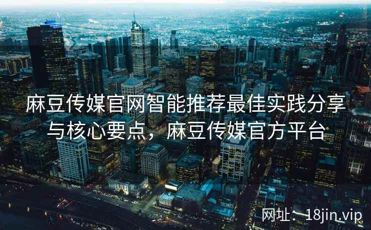 麻豆传媒官网智能推荐最佳实践分享与核心要点，麻豆传媒官方平台