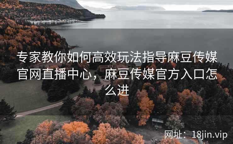 专家教你如何高效玩法指导麻豆传媒官网直播中心，麻豆传媒官方入口怎么进
