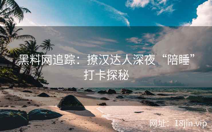 黑料网追踪：撩汉达人深夜“陪睡”打卡探秘