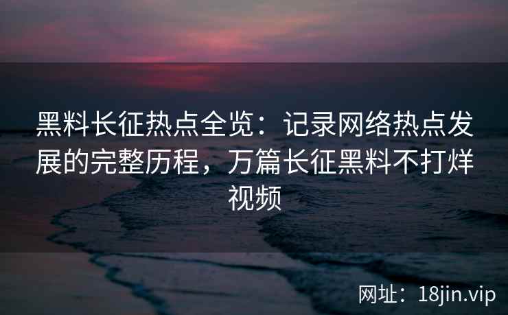 黑料长征热点全览：记录网络热点发展的完整历程，万篇长征黑料不打烊视频