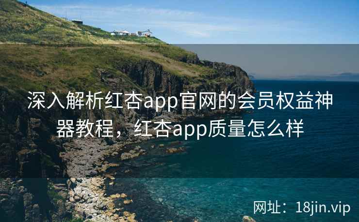 深入解析红杏app官网的会员权益神器教程，红杏app质量怎么样