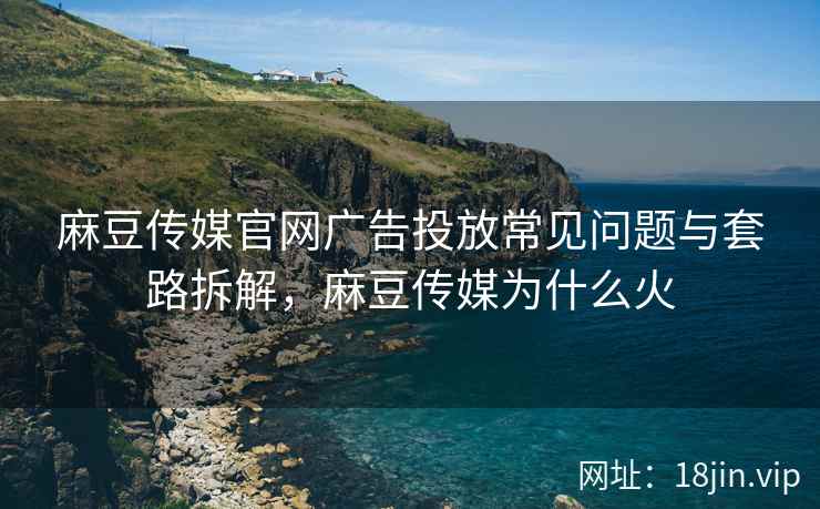 麻豆传媒官网广告投放常见问题与套路拆解，麻豆传媒为什么火