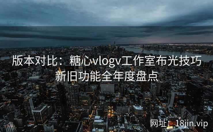 版本对比：糖心vlogv工作室布光技巧新旧功能全年度盘点