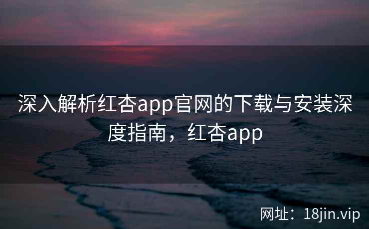 深入解析红杏app官网的下载与安装深度指南，红杏app