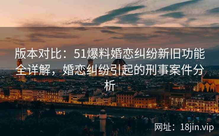 版本对比：51爆料婚恋纠纷新旧功能全详解，婚恋纠纷引起的刑事案件分析